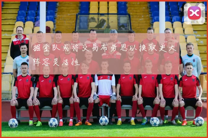 掘金队或将交易布劳恩以换取更大阵容灵活性