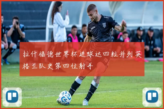 拉什福德世界杯进球达四粒并列英格兰队史第四位射手