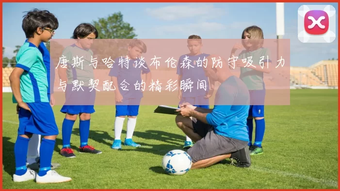 唐斯与哈特谈布伦森的防守吸引力与默契配合的精彩瞬间