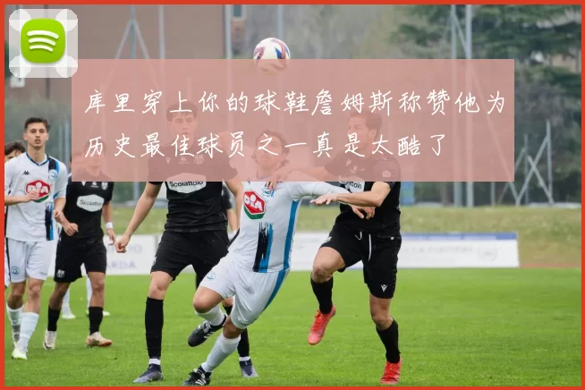 库里穿上你的球鞋詹姆斯称赞他为历史最佳球员之一真是太酷了