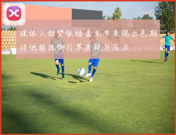 媒体人称赞张皓嘉末节表现出色期待他能抵御外界质疑与压力