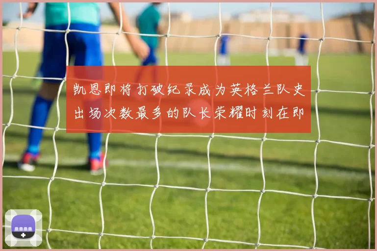 凯恩即将打破纪录成为英格兰队史出场次数最多的队长荣耀时刻在即