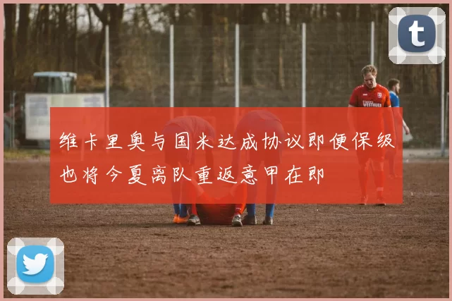 维卡里奥与国米达成协议即便保级也将今夏离队重返意甲在即