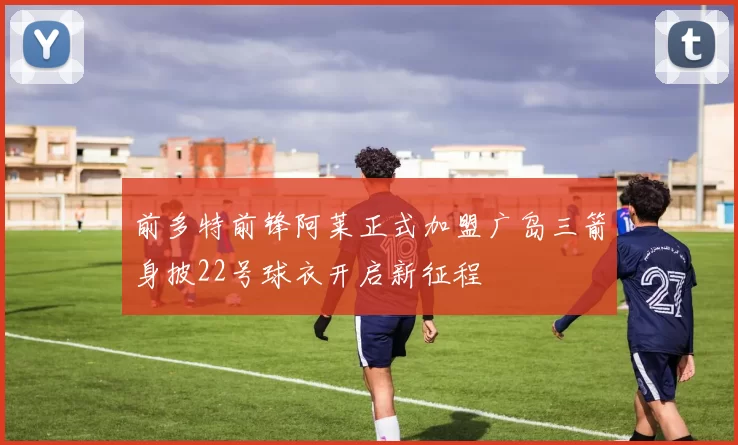 前多特前锋阿莱正式加盟广岛三箭身披22号球衣开启新征程