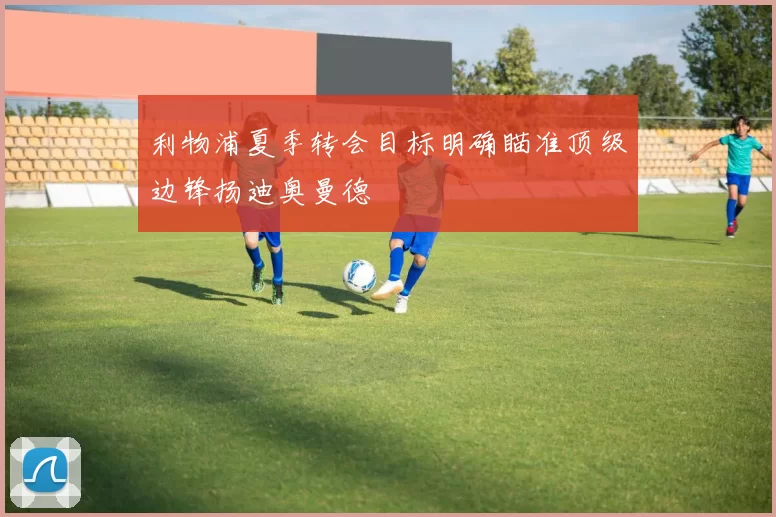 利物浦夏季转会目标明确瞄准顶级边锋扬迪奥曼德