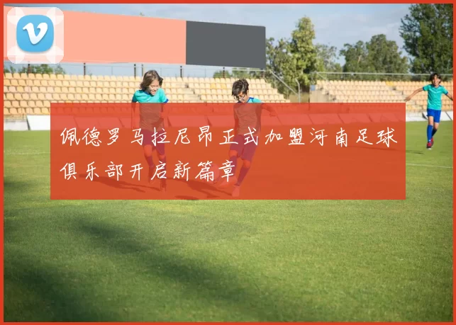 佩德罗马拉尼昂正式加盟河南足球俱乐部开启新篇章