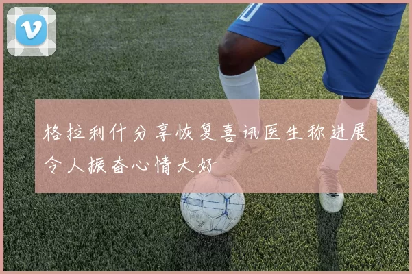 格拉利什分享恢复喜讯医生称进展令人振奋心情大好