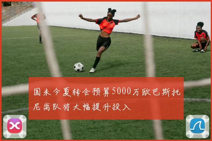 国米今夏转会预算5000万欧巴斯托尼离队将大幅提升投入