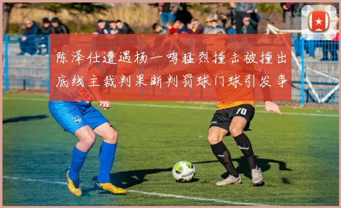 陈泽仕遭遇杨一鸣猛烈撞击被撞出底线主裁判果断判罚球门球引发争议