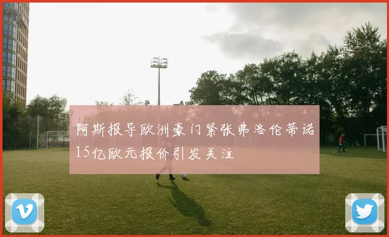 阿斯报导欧洲豪门紧张弗洛伦蒂诺15亿欧元报价引发关注