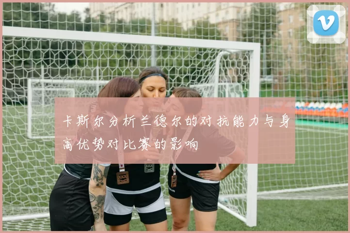 卡斯尔分析兰德尔的对抗能力与身高优势对比赛的影响