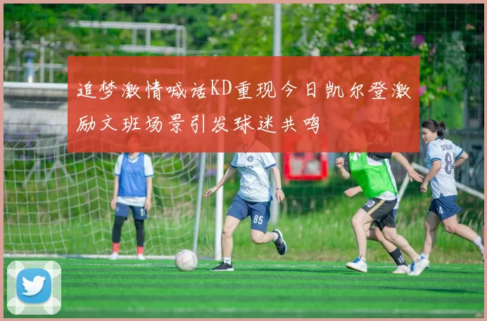 追梦激情喊话KD重现今日凯尔登激励文班场景引发球迷共鸣