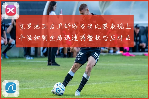 克罗地亚后卫舒塔洛谈比赛表现上半场控制全局迅速调整状态应对丢球