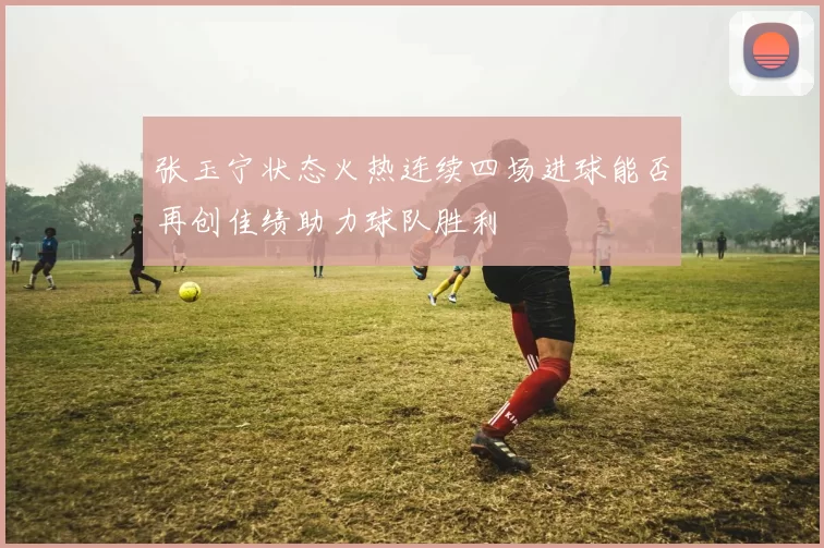 张玉宁状态火热连续四场进球能否再创佳绩助力球队胜利