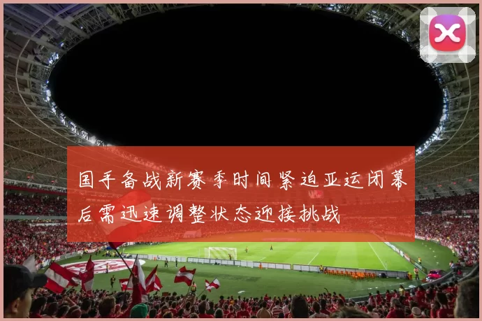 国手备战新赛季时间紧迫亚运闭幕后需迅速调整状态迎接挑战