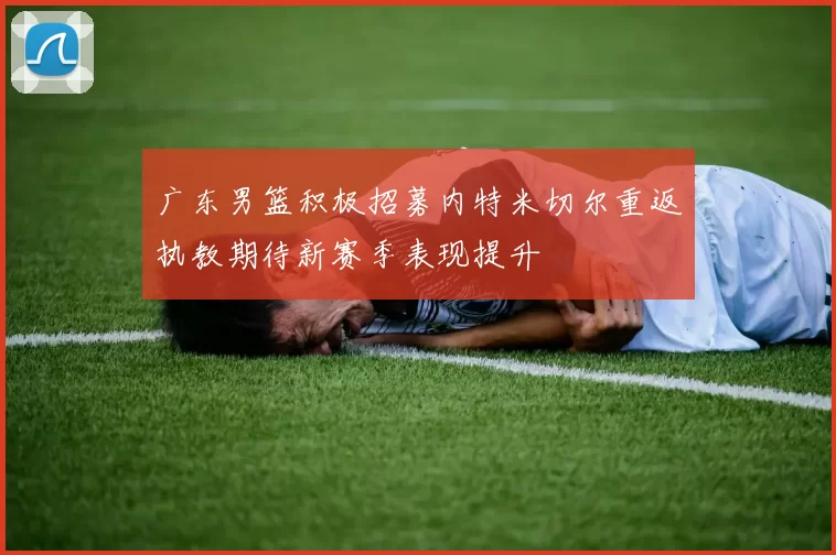 广东男篮积极招募内特米切尔重返执教期待新赛季表现提升