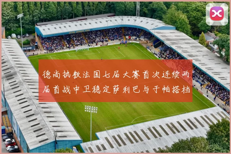 德尚执教法国七届大赛首次连续两届首战中卫稳定萨利巴与于帕搭档