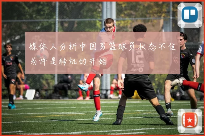 媒体人分析中国男篮球员状态不佳或许是转机的开始