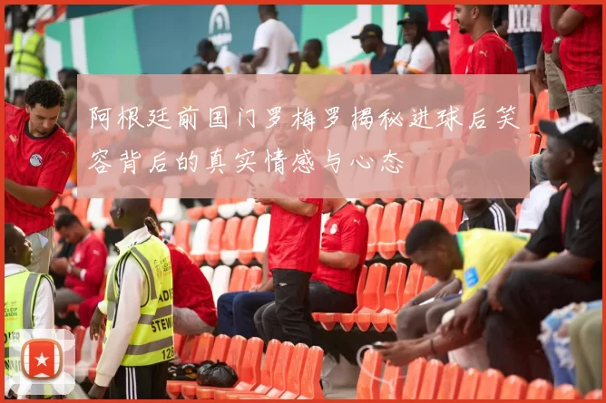 阿根廷前国门罗梅罗揭秘进球后笑容背后的真实情感与心态