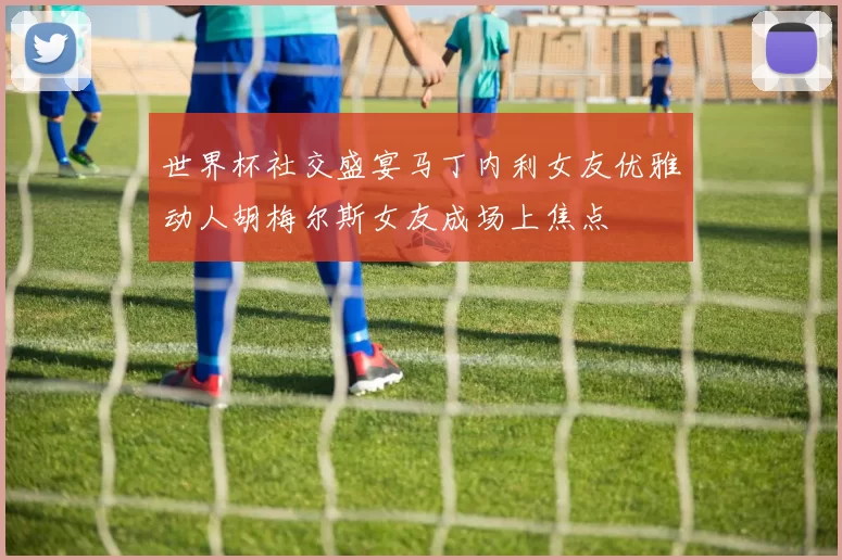 世界杯社交盛宴马丁内利女友优雅动人胡梅尔斯女友成场上焦点