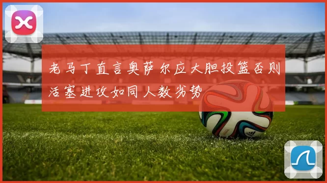 老马丁直言奥萨尔应大胆投篮否则活塞进攻如同人数劣势
