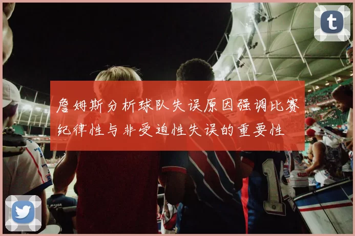 詹姆斯分析球队失误原因强调比赛纪律性与非受迫性失误的重要性